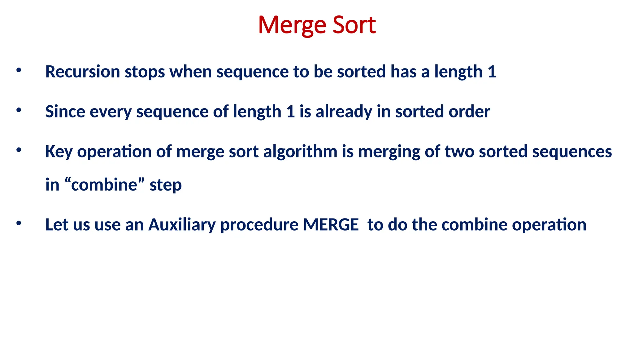 Merge Sort
• Recursion stops when sequence to be sorted has a length 1
• Since every sequence of length 1 is already in sorted order
• Key operation of merge sort algorithm is merging of two sorted sequences
in “combine” step
• Let us use an Auxiliary procedure MERGE to do the combine operation
 