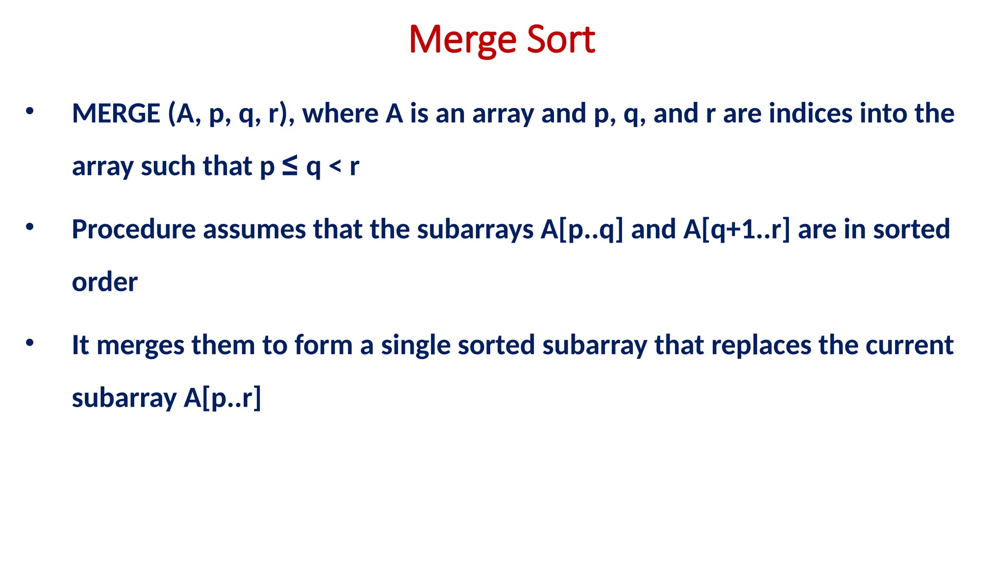 Merge Sort
• MERGE (A, p, q, r), where A is an array and p, q, and r are indices into the
array such that p ≤ q < r
• Procedure assumes that the subarrays A[p..q] and A[q+1..r] are in sorted
order
• It merges them to form a single sorted subarray that replaces the current
subarray A[p..r]
 