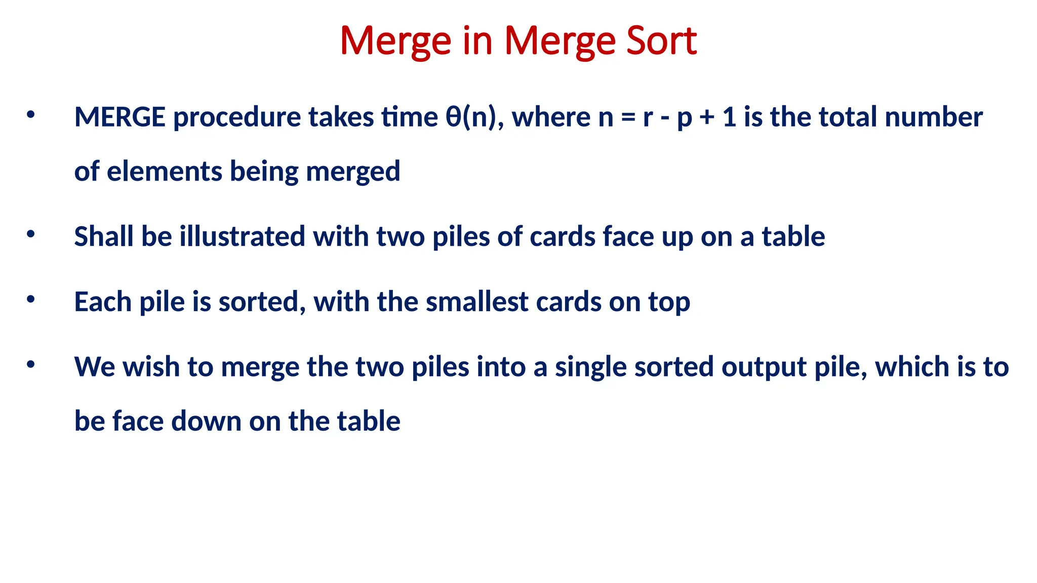 Merge in Merge Sort
• MERGE procedure takes time θ(n), where n = r - p + 1 is the total number
of elements being merged
• Shall be illustrated with two piles of cards face up on a table
• Each pile is sorted, with the smallest cards on top
• We wish to merge the two piles into a single sorted output pile, which is to
be face down on the table
 