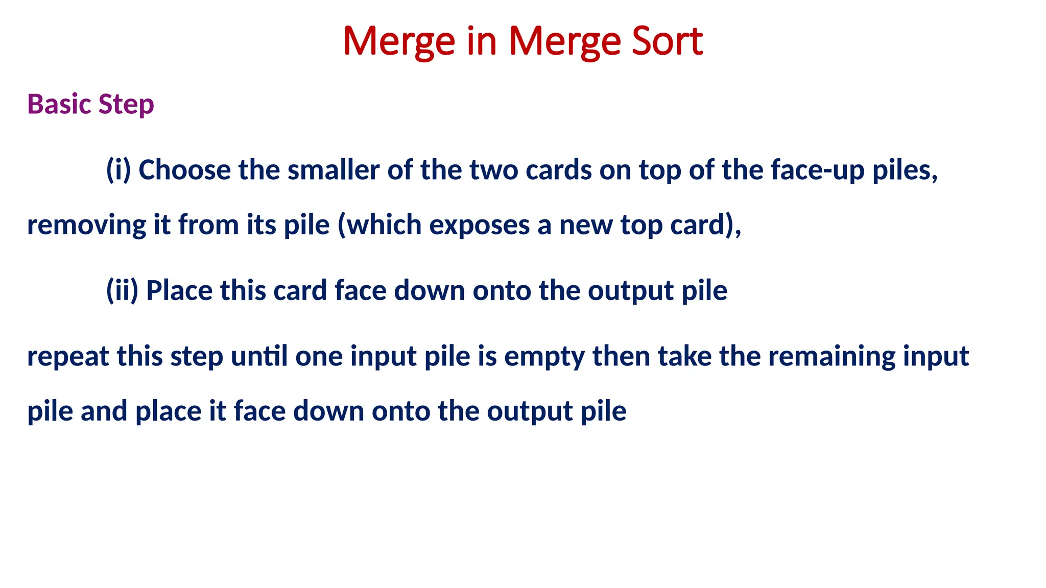 Merge in Merge Sort
Basic Step
(i) Choose the smaller of the two cards on top of the face-up piles,
removing it from its pile (which exposes a new top card),
(ii) Place this card face down onto the output pile
repeat this step until one input pile is empty then take the remaining input
pile and place it face down onto the output pile
 