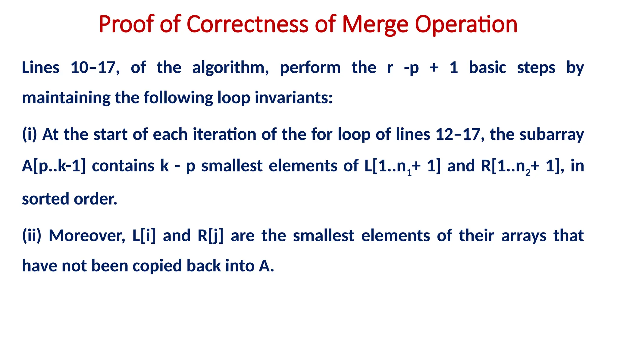 Proof of Correctness of Merge Operation
Lines 10–17, of the algorithm, perform the r -p + 1 basic steps by
maintaining the following loop invariants:
(i) At the start of each iteration of the for loop of lines 12–17, the subarray
A[p..k-1] contains k - p smallest elements of L[1..n1+ 1] and R[1..n2+ 1], in
sorted order.
(ii) Moreover, L[i] and R[j] are the smallest elements of their arrays that
have not been copied back into A.
 