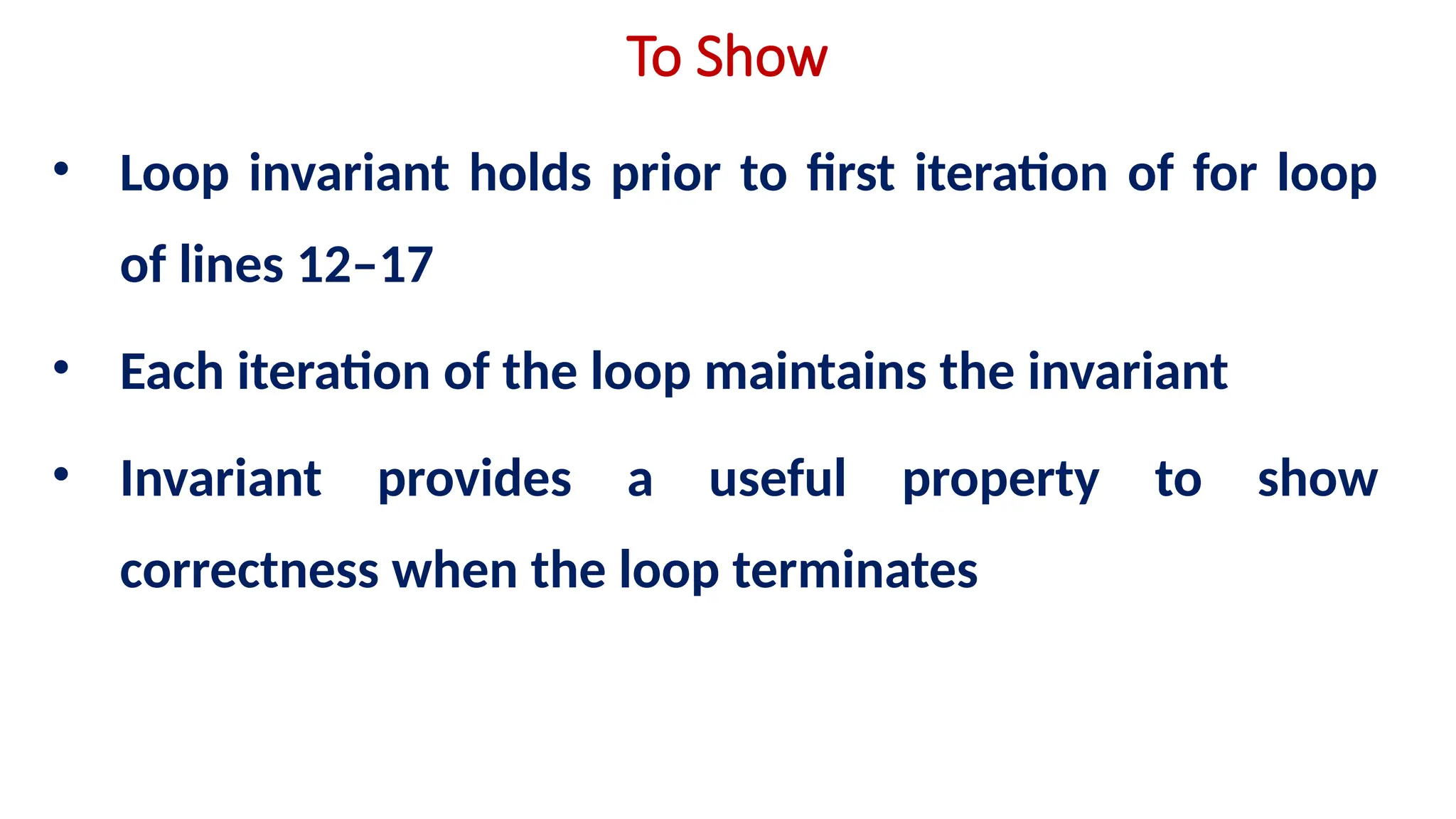 To Show
• Loop invariant holds prior to first iteration of for loop
of lines 12–17
• Each iteration of the loop maintains the invariant
• Invariant provides a useful property to show
correctness when the loop terminates
 
