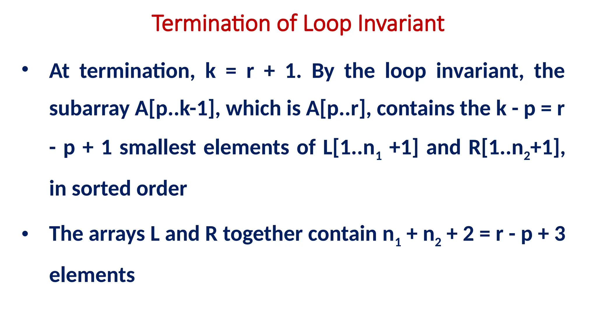 Termination of Loop Invariant
• At termination, k = r + 1. By the loop invariant, the
subarray A[p..k-1], which is A[p..r], contains the k - p = r
- p + 1 smallest elements of L[1..n1 +1] and R[1..n2+1],
in sorted order
• The arrays L and R together contain n1 + n2 + 2 = r - p + 3
elements
 