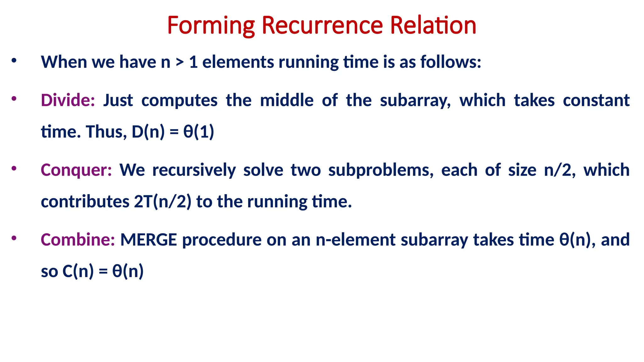 Forming Recurrence Relation
• When we have n > 1 elements running time is as follows:
• Divide: Just computes the middle of the subarray, which takes constant
time. Thus, D(n) = θ(1)
• Conquer: We recursively solve two subproblems, each of size n/2, which
contributes 2T(n/2) to the running time.
• Combine: MERGE procedure on an n-element subarray takes time θ(n), and
so C(n) = θ(n)
 