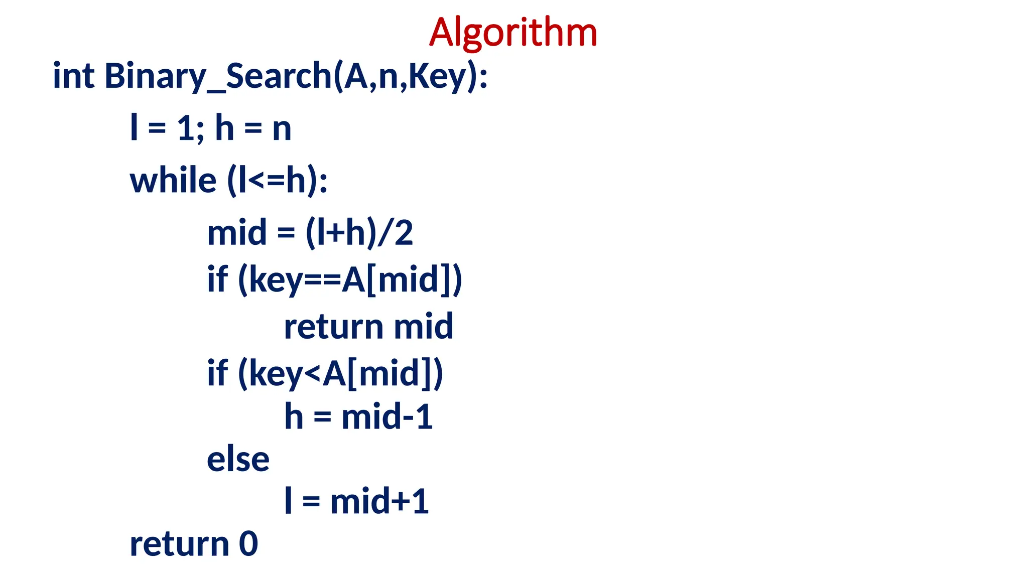 Algorithm
int Binary_Search(A,n,Key):
l = 1; h = n
while (l<=h):
mid = (l+h)/2
if (key==A[mid])
return mid
if (key<A[mid])
h = mid-1
else
l = mid+1
return 0
 