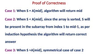 Proof of Correctness
Case 1: When S = A[mid], algorithm will return mid
Case 2: When S < A[mid], since the array is sorted, S will
be present in the subarray from index 1 to mid-1, as per
induction hypothesis the algorithm will return correct
answer
Case 3: When S >A[mid], symmetrical case of case 2
 