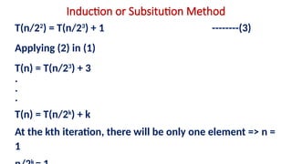 Induction or Subsitution Method
T(n/22
) = T(n/23
) + 1 --------(3)
Applying (2) in (1)
T(n) = T(n/23
) + 3
.
.
.
T(n) = T(n/2k
) + k
At the kth iteration, there will be only one element => n =
1
k
 