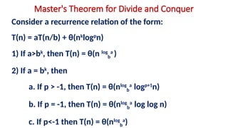 Master's Theorem for Divide and Conquer
Consider a recurrence relation of the form:
T(n) = aT(n/b) + θ(nk
logp
n)
1) If a>bk
, then T(n) = θ(n log
b
a
)
2) If a = bk
, then
a. If p > -1, then T(n) = θ(nlog
b
a
logp+1
n)
b. If p = -1, then T(n) = θ(nlog
b
a
log log n)
c. If p<-1 then T(n) = θ(nlog
b
a
)
 