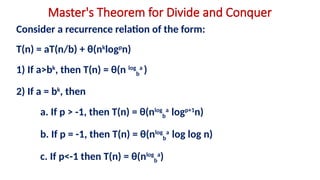 Master's Theorem for Divide and Conquer
Consider a recurrence relation of the form:
T(n) = aT(n/b) + θ(nk
logp
n)
1) If a>bk
, then T(n) = θ(n log
b
a
)
2) If a = bk
, then
a. If p > -1, then T(n) = θ(nlog
b
a
logp+1
n)
b. If p = -1, then T(n) = θ(nlog
b
a
log log n)
c. If p<-1 then T(n) = θ(nlog
b
a
)
 