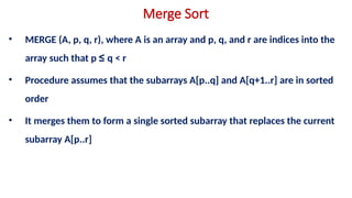Merge Sort
• MERGE (A, p, q, r), where A is an array and p, q, and r are indices into the
array such that p ≤ q < r
• Procedure assumes that the subarrays A[p..q] and A[q+1..r] are in sorted
order
• It merges them to form a single sorted subarray that replaces the current
subarray A[p..r]
 