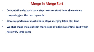 Merge in Merge Sort
• Computationally, each basic step takes constant time, since we are
comparing just the two top cards
• Since we perform at most n basic steps, merging takes θ(n) time
• We shall make the algorithm more clear by adding a sentinel card which
has a very large value
 