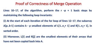 Proof of Correctness of Merge Operation
Lines 10–17, of the algorithm, perform the r -p + 1 basic steps by
maintaining the following loop invariants:
(i) At the start of each iteration of the for loop of lines 12–17, the subarray
A[p..k-1] contains k - p smallest elements of L[1..n1+ 1] and R[1..n2+ 1], in
sorted order.
(ii) Moreover, L[i] and R[j] are the smallest elements of their arrays that
have not been copied back into A.
 