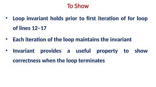 To Show
• Loop invariant holds prior to first iteration of for loop
of lines 12–17
• Each iteration of the loop maintains the invariant
• Invariant provides a useful property to show
correctness when the loop terminates
 