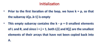 Initialization
• Prior to the first iteration of the loop, we have k = p, so that
the subarray A[p..k-1] is empty
• This empty subarray contains the k - p = 0 smallest elements
of L and R, and since i = j = 1, both L[i] and R[j] are the smallest
elements of their arrays that have not been copied back into
A.
 