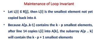 Maintenance of Loop Invariant
• Let L[i] ≤ R[j], then L[i] is the smallest element not yet
copied back into A
• Because A[p..k-1] contains the k - p smallest elements,
after line 14 copies L[i] into A[k], the subarray A[p .. k]
will contain the k - p + 1 smallest elements
 