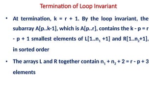 Termination of Loop Invariant
• At termination, k = r + 1. By the loop invariant, the
subarray A[p..k-1], which is A[p..r], contains the k - p = r
- p + 1 smallest elements of L[1..n1 +1] and R[1..n2+1],
in sorted order
• The arrays L and R together contain n1 + n2 + 2 = r - p + 3
elements
 