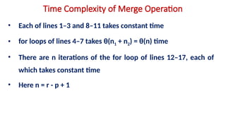 Time Complexity of Merge Operation
• Each of lines 1–3 and 8–11 takes constant time
• for loops of lines 4–7 takes θ(n1 + n2) = θ(n) time
• There are n iterations of the for loop of lines 12–17, each of
which takes constant time
• Here n = r - p + 1
 
