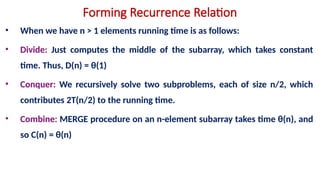 Forming Recurrence Relation
• When we have n > 1 elements running time is as follows:
• Divide: Just computes the middle of the subarray, which takes constant
time. Thus, D(n) = θ(1)
• Conquer: We recursively solve two subproblems, each of size n/2, which
contributes 2T(n/2) to the running time.
• Combine: MERGE procedure on an n-element subarray takes time θ(n), and
so C(n) = θ(n)
 