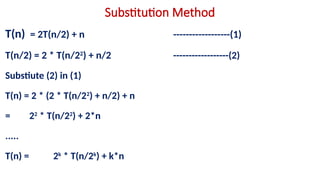 Substitution Method
T(n) = 2T(n/2) + n ------------------(1)
T(n/2) = 2 * T(n/22
) + n/2 ------------------(2)
Substiute (2) in (1)
T(n) = 2 * (2 * T(n/22
) + n/2) + n
= 22
* T(n/22
) + 2*n
.....
T(n) = 2k
* T(n/2k
) + k*n
 