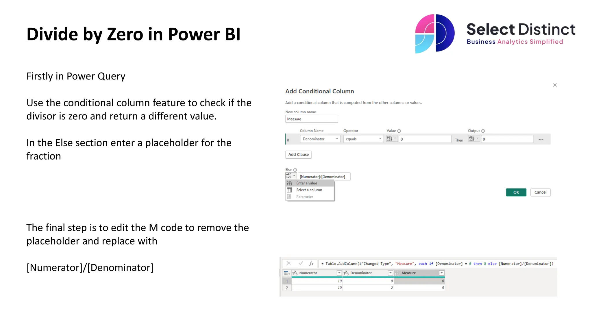 Divide by Zero in Power BI
Firstly in Power Query
Use the conditional column feature to check if the
divisor is zero and return a different value.
In the Else section enter a placeholder for the
fraction
The final step is to edit the M code to remove the
placeholder and replace with
[Numerator]/[Denominator]
 