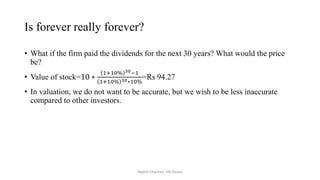 Is forever really forever?
• What if the firm paid the dividends for the next 30 years? What would the price
be?
• Value of stock=10 ∗
1+10% 30−1
1+10% 30∗10%
=Rs 94.27
• In valuation, we do not want to be accurate, but we wish to be less inaccurate
compared to other investors.
Yogesh Chauhan, IIM Raipur
 