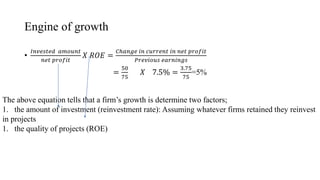 Engine of growth
•
𝐼𝑛𝑣𝑒𝑠𝑡𝑒𝑑 𝑎𝑚𝑜𝑢𝑛𝑡
𝑛𝑒𝑡 𝑝𝑟𝑜𝑓𝑖𝑡
𝑋 𝑅𝑂𝐸 =
𝐶ℎ𝑎𝑛𝑔𝑒 𝑖𝑛 𝑐𝑢𝑟𝑟𝑒𝑛𝑡 𝑖𝑛 𝑛𝑒𝑡 𝑝𝑟𝑜𝑓𝑖𝑡
𝑃𝑟𝑒𝑣𝑖𝑜𝑢𝑠 𝑒𝑎𝑟𝑛𝑖𝑛𝑔𝑠
=
50
75
𝑋 7.5% =
3.75
75
=5%
The above equation tells that a firm’s growth is determine two factors;
1. the amount of investment (reinvestment rate): Assuming whatever firms retained they reinvest
in projects
1. the quality of projects (ROE)
 
