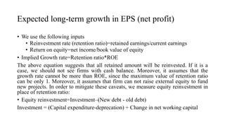 Expected long-term growth in EPS (net profit)
• We use the following inputs
• Reinvestment rate (retention ratio)=retained earnings/current earnings
• Return on equity=net income/book value of equity
• Implied Growth rate=Retention ratio*ROE
The above equation suggests that all retained amount will be reinvested. If it is a
case, we should not see firms with cash balance. Moreover, it assumes that the
growth rate cannot be more than ROE, since the maximum value of retention ratio
can be only 1. Moreover, it assumes that firm can not raise external equity to fund
new projects. In order to mitigate these caveats, we measure equity reinvestment in
place of retention ratio:
• Equity reinvestment=Investment–(New debt - old debt)
Investment = (Capital expenditure-deprecation) + Change in net working capital
 