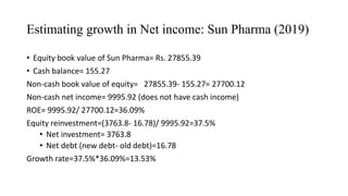 Estimating growth in Net income: Sun Pharma (2019)
• Equity book value of Sun Pharma= Rs. 27855.39
• Cash balance= 155.27
Non-cash book value of equity= 27855.39- 155.27= 27700.12
Non-cash net income= 9995.92 (does not have cash income)
ROE= 9995.92/ 27700.12=36.09%
Equity reinvestment=(3763.8- 16.78)/ 9995.92=37.5%
• Net investment= 3763.8
• Net debt (new debt- old debt)=16.78
Growth rate=37.5%*36.09%=13.53%
 