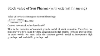 Stock value of Sun Pharma (with external financing)
Value of stock (assuming no external financing)
=
2.75∗(1+13.53%)
8.9%−13.53%
=Rs -70.2
Can we have stock value less than 0?
This is the limitation of constant growth model of stock valuation. Therefore, we
must move to two stage dividend discounting model, mainly for high-growth firms.
In order words, we must tailor the constant growth model to incorporate high
growth period, and stable growth period
 