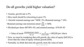Do all growths yield higher valuation?
• Assume, growth rate is 5%
• How much should be reinvesting to grow 5%
• Growth=retained earnings rate * ROE: 5%=Retained earnings * 10%
=Retained earnings rate (retention ratio)=
5%
10%
= 50%
• Dividend per share=$6*50%=$3, and retained earnings =6*0.50=$3
• Value of stock=
𝐷𝑖𝑣𝑖𝑑𝑒𝑛𝑑 𝑝𝑒𝑟 𝑠ℎ𝑎𝑟𝑒
𝐾𝑒−𝑔
=
3
0.12−0.05
= $42.85 𝑝𝑒𝑟 𝑠ℎ𝑎𝑟𝑒
• Now, we must be wondering that with growth, the value of equity ($42.85) is
lower than the value of equity without growth ($50).
• Normally, we think that more the growth, more the value of stock
Yogesh Chauhan, IIM Raipur
 