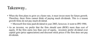 Takeaway..
• When the firm plans to grow at a faster rate, it must invest more for future growth.
Therefore, these firms cannot think of paying much dividends. This is a reason
growth firms do not pay much dividend.
• Microsoft first time paid dividend in year 2003, however, it went to IPO 1986.
• As an investor, we prefer that the firm should earn (ROE) more than cost of
equity. If the firm earns less than cost of equity, investors prefer dividend over
capital gain (price appreciation) and discount stock prices if the firm does not pay
dividends.
 