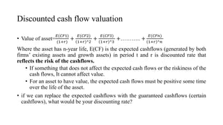 Discounted cash flow valuation
• Value of asset=
𝐸(𝐶𝐹1)
(1+𝑟)
+
𝐸(𝐶𝐹2)
1+𝑟 ^2
+
𝐸(𝐶𝐹3)
1+𝑟 ^3
+……….. +
𝐸(𝐶𝐹𝑛)
1+𝑟 ^𝑛
Where the asset has n-year life, E(CF) is the expected cashflows (generated by both
firms’ existing assets and growth assets) in period t and r is discounted rate that
reflects the risk of the cashflows.
• If something that does not affect the expected cash flows or the riskiness of the
cash flows, It cannot affect value.
• For an asset to have value, the expected cash flows must be positive some time
over the life of the asset.
• if we can replace the expected cashflows with the guaranteed cashflows (certain
cashflows), what would be your discounting rate?
 