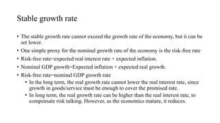 Stable growth rate
• The stable growth rate cannot exceed the growth rate of the economy, but it can be
set lower.
• One simple proxy for the nominal growth rate of the economy is the risk-free rate
• Risk-free rate=expected real interest rate + expected inflation.
• Nominal GDP growth=Expected inflation + expected real growth.
• Risk-free rate=nominal GDP growth rate
• In the long term, the real growth rate cannot lower the real interest rate, since
growth in goods/service must be enough to cover the promised rate.
• In long term, the real growth rate can be higher than the real interest rate, to
compensate risk talking. However, as the economics mature, it reduces.
 