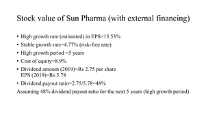 Stock value of Sun Pharma (with external financing)
• High growth rate (estimated) in EPS=13.53%
• Stable growth rate=4.77% (risk-free rate)
• High growth period =5 years
• Cost of equity=8.9%
• Dividend amount (2019)=Rs 2.75 per share
EPS (2019)=Rs 5.78
• Dividend payout ratio=2.75/5.78=48%
Assuming 48% dividend payout ratio for the next 5 years (high growth period)
 