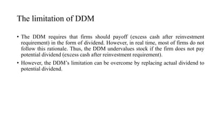 The limitation of DDM
• The DDM requires that firms should payoff (excess cash after reinvestment
requirement) in the form of dividend. However, in real time, most of firms do not
follow this rationale. Thus, the DDM undervalues stock if the firm does not pay
potential dividend (excess cash after reinvestment requirement).
• However, the DDM’s limitation can be overcome by replacing actual dividend to
potential dividend.
 