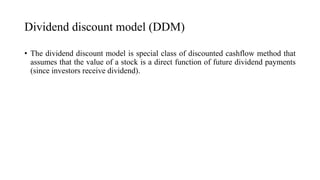 Dividend discount model (DDM)
• The dividend discount model is special class of discounted cashflow method that
assumes that the value of a stock is a direct function of future dividend payments
(since investors receive dividend).
 