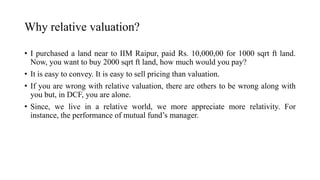 Why relative valuation?
• I purchased a land near to IIM Raipur, paid Rs. 10,000,00 for 1000 sqrt ft land.
Now, you want to buy 2000 sqrt ft land, how much would you pay?
• It is easy to convey. It is easy to sell pricing than valuation.
• If you are wrong with relative valuation, there are others to be wrong along with
you but, in DCF, you are alone.
• Since, we live in a relative world, we more appreciate more relativity. For
instance, the performance of mutual fund’s manager.
 
