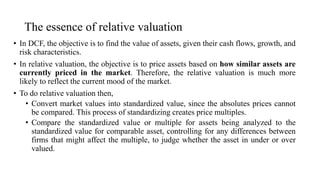 The essence of relative valuation
• In DCF, the objective is to find the value of assets, given their cash flows, growth, and
risk characteristics.
• In relative valuation, the objective is to price assets based on how similar assets are
currently priced in the market. Therefore, the relative valuation is much more
likely to reflect the current mood of the market.
• To do relative valuation then,
• Convert market values into standardized value, since the absolutes prices cannot
be compared. This process of standardizing creates price multiples.
• Compare the standardized value or multiple for assets being analyzed to the
standardized value for comparable asset, controlling for any differences between
firms that might affect the multiple, to judge whether the asset in under or over
valued.
 