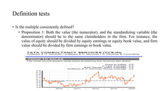 Definition tests
• Is the multiple consistently defined?
• Proposition 1: Both the value (the numerator), and the standardizing variable (the
denominator) should be to the same claimholders in the firm. For instance, the
value of equity should be divided by equity earnings or equity book value, and firm
value should be divided by firm earnings or book value.
 