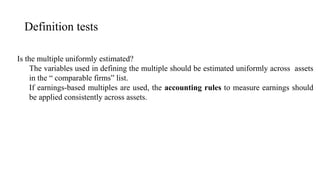 Definition tests
Is the multiple uniformly estimated?
The variables used in defining the multiple should be estimated uniformly across assets
in the “ comparable firms” list.
If earnings-based multiples are used, the accounting rules to measure earnings should
be applied consistently across assets.
 