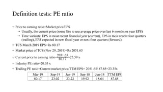 Definition tests: PE ratio
• Price to earning ratio=Market price/EPS
• Usually, the current price (some like to use average price over last 6 months or year EPS)
• Time variants: EPS in most recent financial year (current), EPS in most recent four quarters
(trailing), EPS expected in next fiscal year or next four quarters (forward)
• TCS March 2019 EPS=Rs 80.17
• Market price of TCS (Nov 29, 2019)=Rs 2051.65
• Current price to earning ratio=
2051.65
80.17
=25.59 x
• Industry PE ratio=20.03 x
• Trailing PE ratio=Current market price/TTM EPS= 2051.65/ 87.85=23.35x
Mar-19 Sep-19 Jun-19 Sep-18 Jun-18 TTM EPS
80.17 23.02 23.22 19.92 18.64 87.85
 