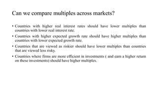 Can we compare multiples across markets?
• Countries with higher real interest rates should have lower multiples than
countries with lower real interest rate.
• Countries with higher expected growth rate should have higher multiples than
countries with lower expected growth rate.
• Countries that are viewed as riskier should have lower multiples than countries
that are viewed less risky.
• Countries where firms are more efficient in investments ( and earn a higher return
on these investments) should have higher multiples.
 