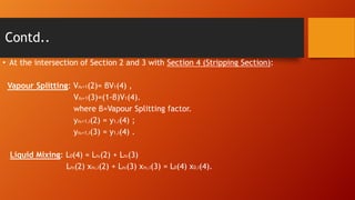 Contd..
• At the intersection of Section 2 and 3 with Section 4 (Stripping Section):
Vapour Splitting: Vn +1(2)= βV1(4) ,
Vn +1(3)=(1-β)V1(4).
where β=Vapour Splitting factor.
yn +1,i(2) = y1,i(4) ;
yn +1,i(3) = y1,i(4) .
2

2

2

2

Liquid Mixing: L0(4) = Ln (2) + Ln (3)
Ln (2) xn ,i(2) + Ln (3) xn ,i(3) = L0(4) x0,i(4).
2

2

2

2

2

2

 