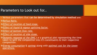 Parameters to Look out for..
• Various parameters that can be determined by simulation method are:
Reflux Ratio.
Effect of location of feed stage.
Effect of liquid & vapour splitting factor.
Effect of bottom flow rate.
Effect of location of side stage.
Dynamic response of the DWC i.e a graphical plot representing the time
taken to split the composition into it’s constituents & their respective
composition.
Energy consumption & savings along with optimal cost for the tower
operations.

 