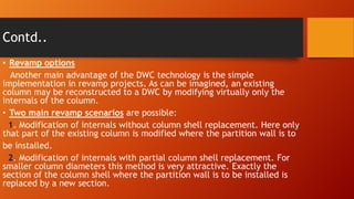 Contd..
• Revamp options
Another main advantage of the DWC technology is the simple
implementation in revamp projects. As can be imagined, an existing
column may be reconstructed to a DWC by modifying virtually only the
internals of the column.
• Two main revamp scenarios are possible:
1. Modification of internals without column shell replacement. Here only
that part of the existing column is modified where the partition wall is to
be installed.
2. Modification of internals with partial column shell replacement. For
smaller column diameters this method is very attractive. Exactly the
section of the column shell where the partition wall is to be installed is
replaced by a new section.

 