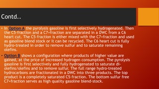 Contd..
• In Option A the pyrolysis gasoline is first selectively hydrogenated. Then
the C5–fraction and a C7+fraction are separated in a DWC from a C6
heart cut. The C5–fraction is either mixed with the C7+fraction and used
as gasoline blend stock or it can be recycled. The C6 heart cut is fully
hydro-treated in order to remove sulfur and to saturate remaining
olefins.
• Option B shows a configuration where products of higher value are
gained, at the price of increased hydrogen consumption. The pyrolysis
gasoline is first selectively and fully hydrogenated to saturate diolefins/olefins and to remove sulfur. The full range hydro-treated
hydrocarbons are fractionated in a DWC into three products. The top
product is a completely saturated C5–fraction. The bottom sulfur free
C7+fraction serves as high quality gasoline blend-stock.

 