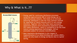 Why & What is it..???
• Energy used for continuous distillation processes
comprises approximately 40% of total energy use in
chemical process industry .This leads us to conclude
following: distillation is still the most common method
for separation of liquid mixtures and it is very energy
intensive. Together with a fact that many successful
separation systems were invented by experience alone,
this makes distillation, which is considered to be the most
mature among separations technologies, still an
amenable subject for process intensification.
• Most impressive development in this respect is
implementation of so called dividing wall column (DWC),
which not only leads to energy saving but also to capital
saving.

 