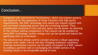 Conclusion..
• Compared with conventional fractionation, where two column systems
are required for the separation of three fractions with high purity
requirements, the DWC technology only needs one column system with
one overhead condensing system and one re-boiling system. Thus,
considerable investment costs and plot space can be saved. As remixing
of the medium boiling components in the column can be avoided by
using DWC technology, further energy cost can be saved and reduce the
operating costs to a minimum.
• The advanced but simple control concept ensures a robust operating
behavior even under critical and fast-changing feedstock conditions.
Existing conventional columns can be easily revamped to a DWC column
by adding a partition wall or exchanging the middle section of an
existing column in an acceptable period of time.

 