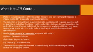 What is it..??? Contd..
• State of the art separation of hydrocarbon mixtures into three different fractions is
mostly realized by a separate column arrangement.
• The selection of the optimum sequence is made considering all required aspects, such
as quantity of individual fractions, relative volatilities between the components of the
desired fractions, thermal stability of the components, available utilities – e.g. steam
temperature levels, etc. – in order to have the lowest possible investment and
operating cost.
• Mainly three types of arrangement are made which are :(1) Direct Sequence Column.
(2) Indirect Sequence Column.

(3) Thermally Coupled Column.
• The thermally coupled column does not require any additional heating or cooling
source for the second column.

 