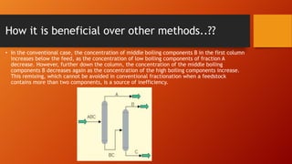 How it is beneficial over other methods..??
• In the conventional case, the concentration of middle boiling components B in the first column
increases below the feed, as the concentration of low boiling components of fraction A
decrease. However, further down the column, the concentration of the middle boiling
components B decreases again as the concentration of the high boiling components increase.
This remixing, which cannot be avoided in conventional fractionation when a feedstock
contains more than two components, is a source of inefficiency.

 